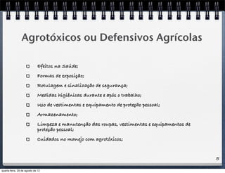 5
Agrotóxicos ou Defensivos Agrícolas
Efeitos na Saúde;
Formas de exposição;
Rotulagem e sinalização de segurança;
Medidas higiênicas durante e após o trabalho;
Uso de vestimentas e equipamento de proteção pessoal;
Armazenamento;
Limpeza e manutenção das roupas, vestimentas e equipamentos de
proteção pessoal;
Cuidados no manejo com agrotóxicos;
quarta-feira, 29 de agosto de 12
 