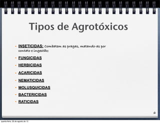 6
Tipos de Agrotóxicos
• INSETICIDAS: Combatem as pragas, matando-as por
contato e ingestão;
• FUNGICIDAS
• HERBICIDAS
• ACARICIDAS
• NEMATICIDAS
• MOLUSQUICIDAS
• BACTERICIDAS
• RATICIDAS
quarta-feira, 29 de agosto de 12
 