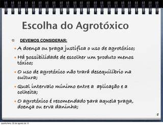 8
Escolha do Agrotóxico
DEVEMOS CONSIDERAR:
• A doença ou praga justifica o uso de agrotóxico;
• Há possibilidade de escolher um produto menos
tóxico;
• O uso de agrotóxico não trará desequilíbrio na
cultura;
• Qual intervalo mínimo entre a aplicação e a
colheita;
• O agrotóxico é recomendado para aquela praga,
doença ou erva daninha;
quarta-feira, 29 de agosto de 12
 