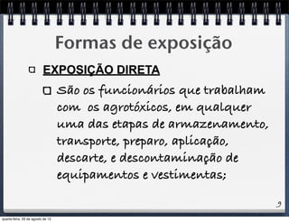 9
Formas de exposição
EXPOSIÇÃO DIRETA
São os funcionários que trabalham
com os agrotóxicos, em qualquer
uma das etapas de armazenamento,
transporte, preparo, aplicação,
descarte, e descontaminação de
equipamentos e vestimentas;
quarta-feira, 29 de agosto de 12
 
