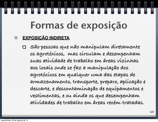 10
Formas de exposição
EXPOSIÇÃO INDIRETA
São pessoas que não manipulam diretamente
os agrotóxicos, mas circulam e desempenham
suas atividade de trabalho em áreas vizinhas
aos locais onde se faz a manipulação dos
agrotóxicos em qualquer uma das etapas de
armazenamento, transporte, preparo, aplicação e
descarte, e descontaminação de equipamentos e
vestimentas, e ou ainda os que desempenham
atividades de trabalho em áreas recém-tratadas.
quarta-feira, 29 de agosto de 12
 