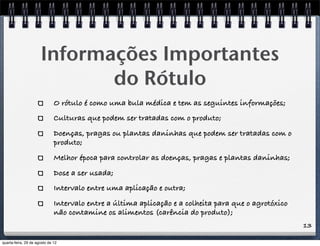 13
Informações Importantes
do Rótulo
O rótulo é como uma bula médica e tem as seguintes informações;
Culturas que podem ser tratadas com o produto;
Doenças, pragas ou plantas daninhas que podem ser tratadas com o
produto;
Melhor época para controlar as doenças, pragas e plantas daninhas;
Dose a ser usada;
Intervalo entre uma aplicação e outra;
Intervalo entre a última aplicação e a colheita para que o agrotóxico
não contamine os alimentos (carência do produto);
quarta-feira, 29 de agosto de 12
 