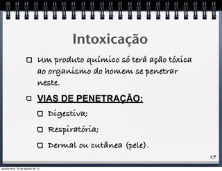 17
Intoxicação
Um produto químico só terá ação tóxica
ao organismo do homem se penetrar
neste.
VIAS DE PENETRAÇÃO:
Digestiva;
Respiratória;
Dermal ou cutânea (pele).
quarta-feira, 29 de agosto de 12
 