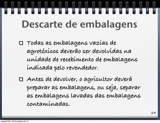 24
Descarte de embalagens
Todas as embalagens vazias de
agrotóxicos deverão ser devolvidas na
unidade de recebimento de embalagens
indicada pelo revendedor.
Antes de devolver, o agricultor deverá
preparar as embalagens, ou seja, separar
as embalagens lavadas das embalagens
contaminadas.
quarta-feira, 29 de agosto de 12
 