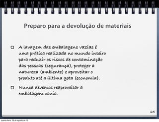25
Preparo para a devolução de materiais
A lavagem das embalagens vazias é
uma prática realizada no mundo inteiro
para reduzir os riscos de contaminação
das pessoas (segurança), proteger a
natureza (ambiente) e aproveitar o
produto até a última gota (economia).
Nunca devemos reaproveitar a
embalagem vazia.
quarta-feira, 29 de agosto de 12
 