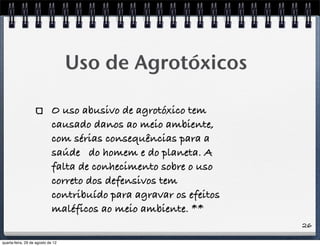 26
Uso de Agrotóxicos
O uso abusivo de agrotóxico tem
causado danos ao meio ambiente,
com sérias consequências para a
saúde do homem e do planeta. A
falta de conhecimento sobre o uso
correto dos defensivos tem
contribuído para agravar os efeitos
maléficos ao meio ambiente. **
quarta-feira, 29 de agosto de 12
 