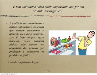 E tem uma outra coisa muito importante que faz um
produto ser orgânico...
É proibido usar agrotóxicos e
outras substâncias sintéticas
que possam contaminar o
alimento ou o meio ambiente.
Isso é bom porque, dessa
maneira, esses produtos
tóxicos não entram no
organismo das pessoas que
produzem e consomem os
produtos orgânicos.
A saúde em primeiro lugar!
33
quarta-feira, 29 de agosto de 12
 