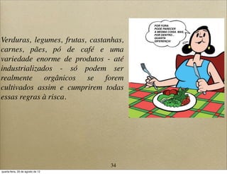 Verduras, legumes, frutas, castanhas,
carnes, pães, pó de café e uma
variedade enorme de produtos - até
industrializados - só podem ser
realmente orgânicos se forem
cultivados assim e cumprirem todas
essas regras à risca.
POR FORA
PODE PARECER
A MESMA COISA. MAS,
POR DENTRO...
QUANTA
DIFERENÇA!
34
quarta-feira, 29 de agosto de 12
 