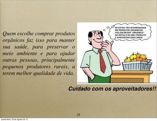 Quem escolhe comprar produtos
orgânicos faz isso para manter
sua saúde, para preservar o
meio ambiente e para ajudar
outras pessoas, principalmente
pequenos produtores rurais, a
terem melhor qualidade de vida.
SE ESTÃO TÃO INTERESSADOS
EM PRODUTOS ORGÂNICOS,
VOU ESCREVER “ORGÂNICO”
NO RÓTULO DO MEU PRODUTO
E APROVEITAR ESSA ONDA!
Cuidado com os aproveitadores!!
35
quarta-feira, 29 de agosto de 12
 