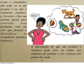 Como o consumidor
não pode ver se um
produto é ou não é
realmente orgânico,
o Governo criou um
sistema oﬁcial para
controlar essa
produção, com um
selo que passará a
identiﬁcar os
verdadeiros produtos
orgânicos.
AH, SE TUDO NA VIDA
TIVESSE SELO DE
APROVAÇÃO...
A informação de que um produto é
orgânico pode estar no rótulo, nos
anúncios do produto e nos cartazes dos
pontos de venda.
36
quarta-feira, 29 de agosto de 12
 