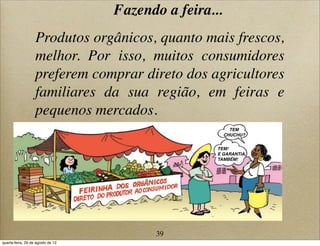 Fazendo a feira...
Produtos orgânicos, quanto mais frescos,
melhor. Por isso, muitos consumidores
preferem comprar direto dos agricultores
familiares da sua região, em feiras e
pequenos mercados.
CHUCHU?
TEM
TEM!
E GARANTIA,
TAMBÉM!
39
quarta-feira, 29 de agosto de 12
 