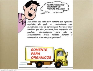 AGORA EU SEI COMO
IDENTIFICAR UM
PRODUTO ORGÂNICO.
Mas ainda não sabe tudo. Lembra que o produto
orgânico não pode ser contaminado com
substâncias como os agrotóxicos? Isso quer dizer
também que eles precisam ﬁcar separados dos
produtos não-orgânicos para não se
contaminarem. Muito cuidado durante o
transporte e armazenagem, portanto!
SOMENTE
PARA
ORGÂNICOS
40
quarta-feira, 29 de agosto de 12
 