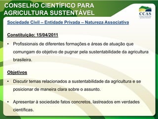 CONSELHO CIENTÍFICO PARA
AGRICULTURA SUSTENTÁVEL
Sociedade Civil – Entidade Privada – Natureza Associativa

Constituição: 15/04/2011

• Profissionais de diferentes formações e áreas de atuação que
   comungam do objetivo de pugnar pela sustentabilidade da agricultura
   brasileira.

Objetivos

• Discutir temas relacionados a sustentabilidade da agricultura e se
   posicionar de maneira clara sobre o assunto.

• Apresentar à sociedade fatos concretos, lastreados em verdades
   científicas.
 