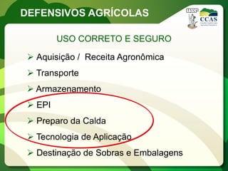 DEFENSIVOS AGRÍCOLAS

         USO CORRETO E SEGURO

  Aquisição / Receita Agronômica
  Transporte
  Armazenamento
  EPI
  Preparo da Calda
  Tecnologia de Aplicação
  Destinação de Sobras e Embalagens
 