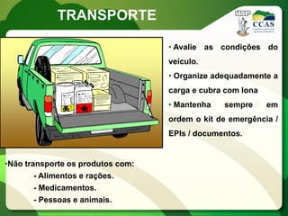 TRANSPORTE

                                   • Avalie as condições do
                                   veículo.
                                   • Organize adequadamente a
                                   carga e cubra com lona
                                   • Mantenha   sempre      em
                                   ordem o kit de emergência /
                                   EPIs / documentos.


•Não transporte os produtos com:
        - Alimentos e rações.
        - Medicamentos.
        - Pessoas e animais.
 
