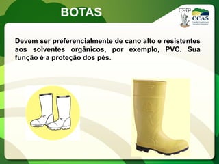 BOTAS

Devem ser preferencialmente de cano alto e resistentes
aos solventes orgânicos, por exemplo, PVC. Sua
função é a proteção dos pés.
 