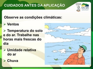 CUIDADOS ANTES DA APLICAÇÃO


Observe as condições climáticas:
 Ventos
 Temperatura do solo
e do ar. Trabalhe nas
horas mais frescas do
dia
 Umidade relativa
  do ar
 Chuva
 