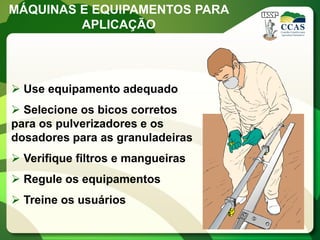 MÁQUINAS E EQUIPAMENTOS PARA
         APLICAÇÃO




 Use equipamento adequado
 Selecione os bicos corretos
para os pulverizadores e os
dosadores para as granuladeiras
 Verifique filtros e mangueiras
 Regule os equipamentos
 Treine os usuários
 
