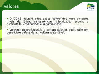 Valores

   O CCAS pautará suas ações dentro dos mais elevados
 níveis de: ética, transparências, integridade, respeito a
 diversidade, credibilidade e imparcialidade.
   Valorizar os profissionais e demais agentes que atuem em
 benefício e defesa da agricultura sustentável.
 