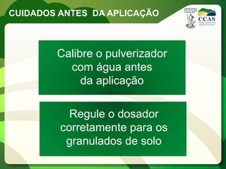 CUIDADOS ANTES DA APLICAÇÃO



        Calibre o pulverizador
          com água antes
             da aplicação

           Regule o dosador
         corretamente para os
          granulados de solo
 