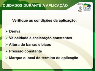 CUIDADOS DURANTE A APLICAÇÃO



     Verifique as condições da aplicação:

  Deriva
  Velocidade e aceleração constantes
  Altura de barras e bicos
  Pressão constante
  Marque o local do término da aplicação
 