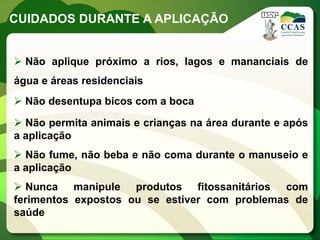 CUIDADOS DURANTE A APLICAÇÃO


 Não aplique próximo a rios, lagos e mananciais de
água e áreas residenciais
 Não desentupa bicos com a boca

 Não permita animais e crianças na área durante e após
a aplicação
 Não fume, não beba e não coma durante o manuseio e
a aplicação
 Nunca manipule produtos fitossanitários com
ferimentos expostos ou se estiver com problemas de
saúde
 