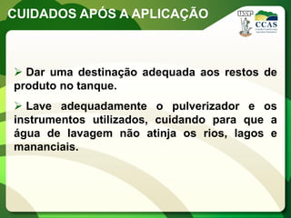 CUIDADOS APÓS A APLICAÇÃO



 Dar uma destinação adequada aos restos de
produto no tanque.
 Lave adequadamente o pulverizador e os
instrumentos utilizados, cuidando para que a
água de lavagem não atinja os rios, lagos e
mananciais.
 