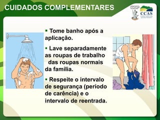 CUIDADOS COMPLEMENTARES


         Tome banho após a
        aplicação.
         Lave separadamente
        as roupas de trabalho
         das roupas normais
        da família.
         Respeite o intervalo
        de segurança (período
        de carência) e o
        intervalo de reentrada.
 