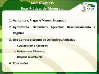 AGROTÓXICOS
        Boas Práticas de Manuseio


1. Agricultura, Pragas e Manejo Integrado

2. Agrotóxicos, Defensivos Agrícolas: Desenvolvimento e
  Registro

3. Uso Correto e Seguro de Defensivos Agrícolas
   – Cuidados com o Aplicador;

   – Resíduos nos Alimentos;

   – Respeito ao Ambiente;

4. Conclusões
 