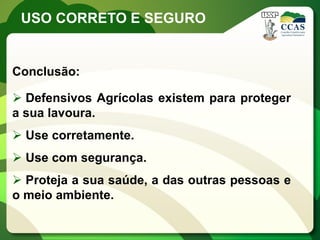 USO CORRETO E SEGURO


Conclusão:

 Defensivos Agrícolas existem para proteger
a sua lavoura.
 Use corretamente.
 Use com segurança.
 Proteja a sua saúde, a das outras pessoas e
o meio ambiente.
 