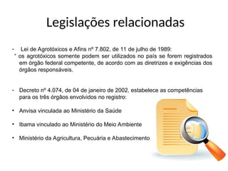 Legislações relacionadas
- Lei de Agrotóxicos e Afins nº 7.802, de 11 de julho de 1989:
“ os agrotóxicos somente podem ser utilizados no país se forem registrados
em órgão federal competente, de acordo com as diretrizes e exigências dos
órgãos responsáveis.
- Decreto nº 4.074, de 04 de janeiro de 2002, estabelece as competências
para os três órgãos envolvidos no registro:
• Anvisa vinculada ao Ministério da Saúde
• Ibama vinculado ao Ministério do Meio Ambiente
• Ministério da Agricultura, Pecuária e Abastecimento
 