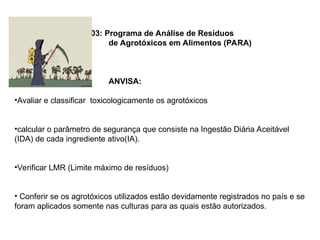 - - RDC 119/03: Programa de Análise de Resíduos
de Agrotóxicos em Alimentos (PARA)
ANVISA:
•Avaliar e classificar toxicologicamente os agrotóxicos
•calcular o parâmetro de segurança que consiste na Ingestão Diária Aceitável
(IDA) de cada ingrediente ativo(IA).
•Verificar LMR (Limite máximo de resíduos)
• Conferir se os agrotóxicos utilizados estão devidamente registrados no país e se
foram aplicados somente nas culturas para as quais estão autorizados.
 