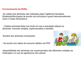 Funcionamento do PARA:
-As coletas dos alimentos são realizadas pelas Vigilâncias Sanitárias
(Estaduais/Municipais) de acordo com princípios e guias internacionalmente
como o Codex Alimentarius
- Coletas semanais feitas nos locais em que a população adquire os
alimentos: mercado varejista, supermercados e sacolões
-Escolha dos alimentos monitorados :
• de acordo com dados de consumo obtidos nas POF
•disponibilidade dos alimentos nos supermercados das diferentes unidades da
Federação e no uso de agrotóxicos nas culturas
 