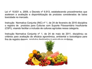 Lei nº 10.831 e, 2009, o Decreto nº 6.913, estabelecendo procedimentos que
aceleram a avaliação e disponibilização de produtos considerados de baixa
toxicidade no mercado.
Instrução Normativa Conjunta (INC) nº 1, de 24 de fevereiro de 2010 disciplina
o registro de produtos para Culturas com Suporte Fitossanitário Insuficiente
(CSFI), visando facilitar a inclusão de culturas agrícolas nessa categoria.
Instrução Normativa Conjunta nº 1, de 24 de maio de 2011, disciplinou os
critérios para avaliação de eficácia agronômica, ambiental e toxicológica para
fins de registro desses produtos destinados à agricultura orgânica.
 