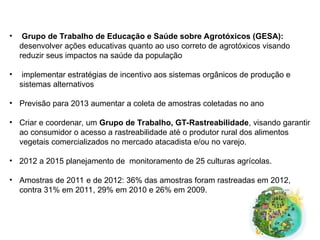 • Grupo de Trabalho de Educação e Saúde sobre Agrotóxicos (GESA):
desenvolver ações educativas quanto ao uso correto de agrotóxicos visando
reduzir seus impactos na saúde da população
• implementar estratégias de incentivo aos sistemas orgânicos de produção e
sistemas alternativos
• Previsão para 2013 aumentar a coleta de amostras coletadas no ano
• Criar e coordenar, um Grupo de Trabalho, GT-Rastreabilidade, visando garantir
ao consumidor o acesso a rastreabilidade até o produtor rural dos alimentos
vegetais comercializados no mercado atacadista e/ou no varejo.
• 2012 a 2015 planejamento de monitoramento de 25 culturas agrícolas.
• Amostras de 2011 e de 2012: 36% das amostras foram rastreadas em 2012,
contra 31% em 2011, 29% em 2010 e 26% em 2009.
 