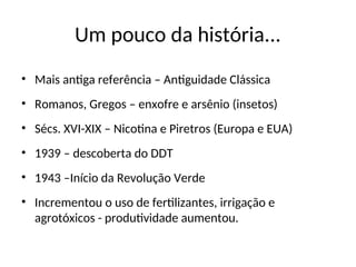 Um pouco da história...
• Mais antiga referência – Antiguidade Clássica
• Romanos, Gregos – enxofre e arsênio (insetos)
• Sécs. XVI-XIX – Nicotina e Piretros (Europa e EUA)
• 1939 – descoberta do DDT
• 1943 –Início da Revolução Verde
• Incrementou o uso de fertilizantes, irrigação e
agrotóxicos - produtividade aumentou.
 