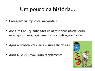 Um pouco da história...
• Começam os impactos ambientais
• Até a 2ª GM - quantidades de agrotóxicos usadas eram
muito pequenas, equipamentos de aplicação rústicos.
• Após o final da 2ª Guerra – aumento do uso
• Anos 80 e 90 - evoluíram rapidamente
 