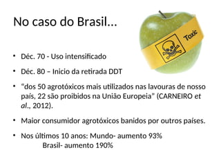 No caso do Brasil...
• Déc. 70 - Uso intensificado
• Déc. 80 – Inicio da retirada DDT
• “dos 50 agrotóxicos mais utilizados nas lavouras de nosso
país, 22 são proibidos na União Europeia” (CARNEIRO et
al., 2012).
• Maior consumidor agrotóxicos banidos por outros países.
• Nos últimos 10 anos: Mundo- aumento 93%
Brasil- aumento 190%
 