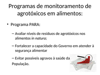 Programas de monitoramento de
agrotóxicos em alimentos:
• Programa PARA:
– Avaliar níveis de resíduos de agrotóxicos nos
alimentos in natura;
– Fortalecer a capacidade do Governo em atender à
segurança alimentar
– Evitar possíveis agravos à saúde da
População.
 