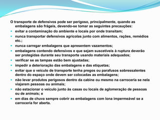 O transporte de defensivos pode ser perigoso, principalmente, quando as
embalagens são frágeis, devendo-se tomar as seguintes precauções:
 evitar a contaminação do ambiente e locais por onde transitam;
 nunca transportar defensivos agrícolas junto com alimentos, rações, remédios
etc.;
 nunca carregar embalagens que apresentem vazamentos;
 embalagens contendo defensivos e que sejam suscetíveis à ruptura deverão
ser protegidas durante seu transporte usando materiais adequados;
 verificar se as tampas estão bem ajustadas;
 impedir a deterioração das embalagens e das etiquetas;
 evitar que o veículo de transporte tenha pregos ou parafusos sobressalentes
dentro do espaço onde devem ser colocadas as embalagens;
 não levar produtos perigosos dentro da cabine ou mesmo na carroceria se nela
viajarem pessoas ou animais;
 não estacionar o veículo junto às casas ou locais de aglomeração de pessoas
ou de animais; e
 em dias de chuva sempre cobrir as embalagens com lona impermeável se a
carroceria for aberta.
 