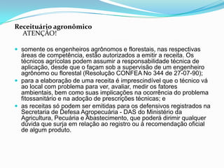 Receituário agronômico
ATENÇÃO!
 somente os engenheiros agrônomos e florestais, nas respectivas
áreas de competência, estão autorizados a emitir a receita. Os
técnicos agrícolas podem assumir a responsabilidade técnica de
aplicação, desde que o façam sob a supervisão de um engenheiro
agrônomo ou florestal (Resolução CONFEA No 344 de 27-07-90);
 para a elaboração de uma receita é imprescindível que o técnico vá
ao local com problema para ver, avaliar, medir os fatores
ambientais, bem como suas implicações na ocorrência do problema
fitossanitário e na adoção de prescrições técnicas; e
 as receitas só podem ser emitidas para os defensivos registrados na
Secretaria de Defesa Agropecuária - DAS do Ministério da
Agricultura, Pecuária e Abastecimento, que poderá dirimir qualquer
dúvida que surja em relação ao registro ou à recomendação oficial
de algum produto.
 