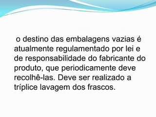 o destino das embalagens vazias é
atualmente regulamentado por lei e
de responsabilidade do fabricante do
produto, que periodicamente deve
recolhê-las. Deve ser realizado a
tríplice lavagem dos frascos.
 