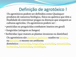 Definição de agrotóxico !
Os agrotóxicos podem ser definidos como Quaisquer
produtos de natureza biológica, física ou química que têm a
finalidade de exterminar pragas ou doenças que ataquem as
culturas agrícolas. Os agrotóxicos podem ser :
• pesticidas ou praguicidas combatem insetos em geral)
• fungicidas (atingem os fungos)
• herbicidas (que matam as plantas invasoras ou daninhas)
Os agrotóxicos são produtos químicos usados na lavoura,
na pecuária e mesmo no ambiente
doméstico: inseticidas, fungicidas, acaricidas, nematicidas,
herbicidas, bactericidas, vermífugos.
 