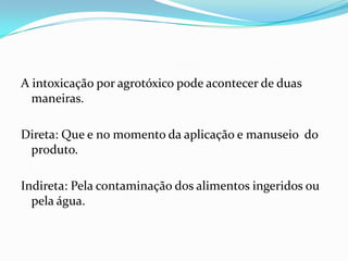 A intoxicação por agrotóxico pode acontecer de duas
maneiras.
Direta: Que e no momento da aplicação e manuseio do
produto.
Indireta: Pela contaminação dos alimentos ingeridos ou
pela água.
 