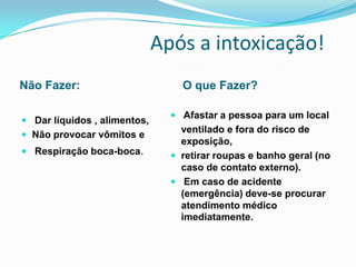 Após a intoxicação!
Não Fazer: O que Fazer?
 Dar líquidos , alimentos,
 Não provocar vômitos e
 Respiração boca-boca.
 Afastar a pessoa para um local
ventilado e fora do risco de
exposição,
 retirar roupas e banho geral (no
caso de contato externo).
 Em caso de acidente
(emergência) deve-se procurar
atendimento médico
imediatamente.
 