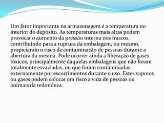 Um fator importante na armazenagem é a temperatura no
interior do depósito. As temperaturas mais altas podem
provocar o aumento da pressão interna nos frascos,
contribuindo para a ruptura da embalagem, ou mesmo,
propiciando o risco de contaminação de pessoas durante a
abertura da mesma. Pode ocorrer ainda a liberação de gases
tóxicos, principalmente daquelas embalagens que não foram
totalmente esvaziadas, ou que foram contaminadas
externamente por escorrimentos durante o uso. Estes vapores
ou gases podem colocar em risco a vida de pessoas ou
animais da redondeza.
 