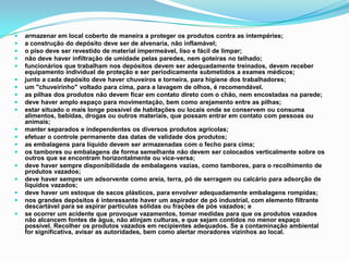  armazenar em local coberto de maneira a proteger os produtos contra as intempéries;
 a construção do depósito deve ser de alvenaria, não inflamável;
 o piso deve ser revestido de material impermeável, liso e fácil de limpar;
 não deve haver infiltração de umidade pelas paredes, nem goteiras no telhado;
 funcionários que trabalham nos depósitos devem ser adequadamente treinados, devem receber
equipamento individual de proteção e ser periodicamente submetidos a exames médicos;
 junto a cada depósito deve haver chuveiros e torneira, para higiene dos trabalhadores;
 um "chuveirinho" voltado para cima, para a lavagem de olhos, é recomendável.
 as pilhas dos produtos não devem ficar em contato direto com o chão, nem encostadas na parede;
 deve haver amplo espaço para movimentação, bem como arejamento entre as pilhas;
 estar situado o mais longe possível de habitações ou locais onde se conservem ou consuma
alimentos, bebidas, drogas ou outros materiais, que possam entrar em contato com pessoas ou
animais;
 manter separados e independentes os diversos produtos agrícolas;
 efetuar o controle permanente das datas de validade dos produtos;
 as embalagens para líquido devem ser armazenadas com o fecho para cima;
 os tambores ou embalagens de forma semelhante não devem ser colocados verticalmente sobre os
outros que se encontram horizontalmente ou vice-versa;
 deve haver sempre disponibilidade de embalagens vazias, como tambores, para o recolhimento de
produtos vazados;
 deve haver sempre um adsorvente como areia, terra, pó de serragem ou calcário para adsorção de
líquidos vazados;
 deve haver um estoque de sacos plásticos, para envolver adequadamente embalagens rompidas;
 nos grandes depósitos é interessante haver um aspirador de pó industrial, com elemento filtrante
descartável para se aspirar partículas sólidas ou frações de pós vazados; e
 se ocorrer um acidente que provoque vazamentos, tomar medidas para que os produtos vazados
não alcancem fontes de água, não atinjam culturas, e que sejam contidos no menor espaço
possível. Recolher os produtos vazados em recipientes adequados. Se a contaminação ambiental
for significativa, avisar as autoridades, bem como alertar moradores vizinhos ao local.
 