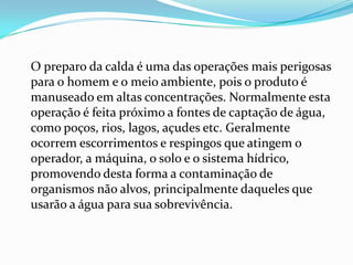 O preparo da calda é uma das operações mais perigosas
para o homem e o meio ambiente, pois o produto é
manuseado em altas concentrações. Normalmente esta
operação é feita próximo a fontes de captação de água,
como poços, rios, lagos, açudes etc. Geralmente
ocorrem escorrimentos e respingos que atingem o
operador, a máquina, o solo e o sistema hídrico,
promovendo desta forma a contaminação de
organismos não alvos, principalmente daqueles que
usarão a água para sua sobrevivência.
 
