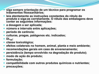  siga sempre orientação de um técnico para programar os
tratamentos fitossanitários;
 leia atentamente as instruções constantes do rótulo do
produto e siga-as corretamente. O rótulo das embalagens deve
conter as seguintes informações:
 a dosagem a ser aplicada;
 número e intervalo entre aplicações;
 período de carência;
 culturas, pragas, patógenos etc. indicados;
 DL50;
 classe toxicológica;
 efeitos colaterais no homem, animal, planta e meio ambiente;
 recomendações gerais em caso de envenenamento;
 persistência (tempo envolvido na degradação do produto);
 modo de ação do produto;
 formulação;
 compatibilidade com outros produtos químicos e nutrientes;
 precauções;
 