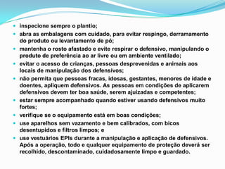  inspecione sempre o plantio;
 abra as embalagens com cuidado, para evitar respingo, derramamento
do produto ou levantamento de pó;
 mantenha o rosto afastado e evite respirar o defensivo, manipulando o
produto de preferência ao ar livre ou em ambiente ventilado;
 evitar o acesso de crianças, pessoas desprevenidas e animais aos
locais de manipulação dos defensivos;
 não permita que pessoas fracas, idosas, gestantes, menores de idade e
doentes, apliquem defensivos. As pessoas em condições de aplicarem
defensivos devem ter boa saúde, serem ajuizadas e competentes;
 estar sempre acompanhado quando estiver usando defensivos muito
fortes;
 verifique se o equipamento está em boas condições;
 use aparelhos sem vazamento e bem calibrados, com bicos
desentupidos e filtros limpos; e
 use vestuários EPIs durante a manipulação e aplicação de defensivos.
Após a operação, todo e qualquer equipamento de proteção deverá ser
recolhido, descontaminado, cuidadosamente limpo e guardado.
 